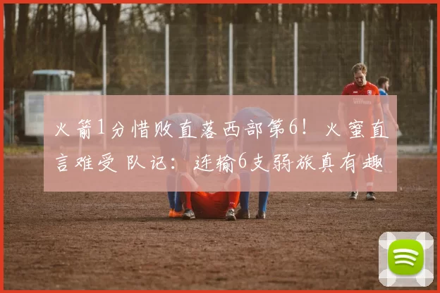 火箭1分惜败直落西部第6！火蜜直言难受 队记：连输6支弱旅真有趣