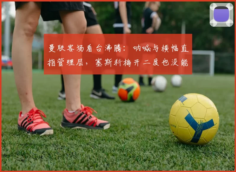 曼联客场看台沸腾：呐喊与横幅直指管理层，塞斯科梅开二度也没能拿下伯恩利