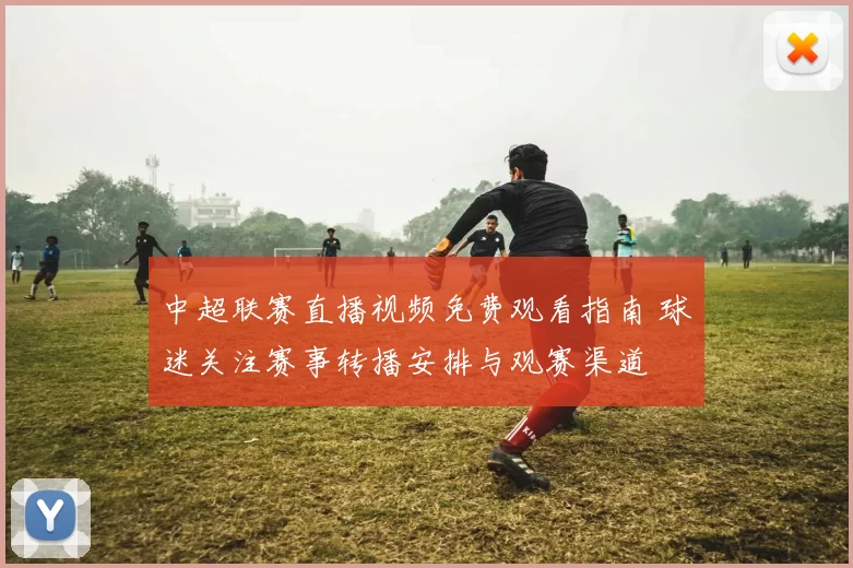 中超联赛直播视频免费观看指南 球迷关注赛事转播安排与观赛渠道