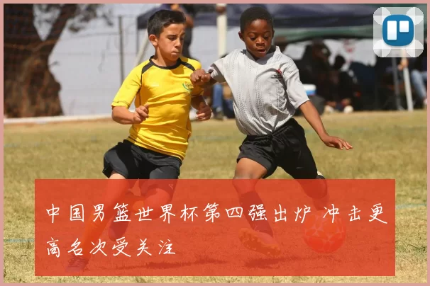 中国男篮世界杯第四强出炉 冲击更高名次受关注