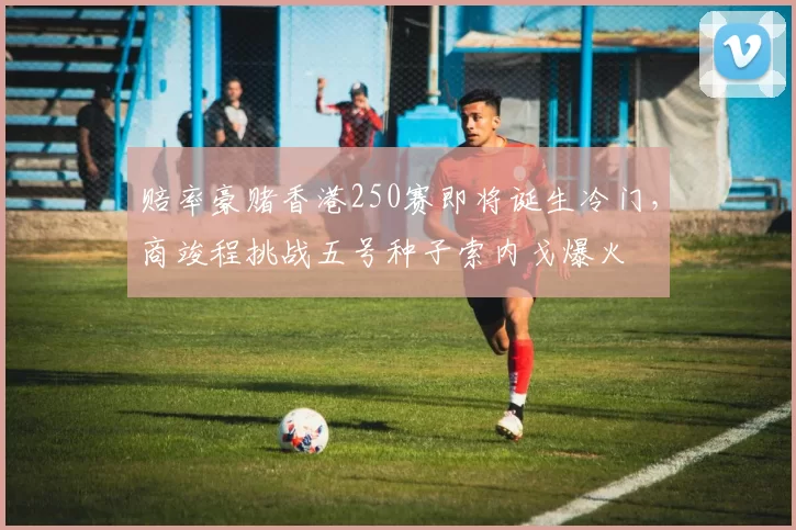 赔率豪赌香港250赛即将诞生冷门，商竣程挑战五号种子索内戈爆火