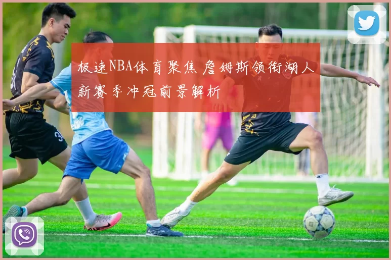 极速NBA体育聚焦 詹姆斯领衔湖人新赛季冲冠前景解析