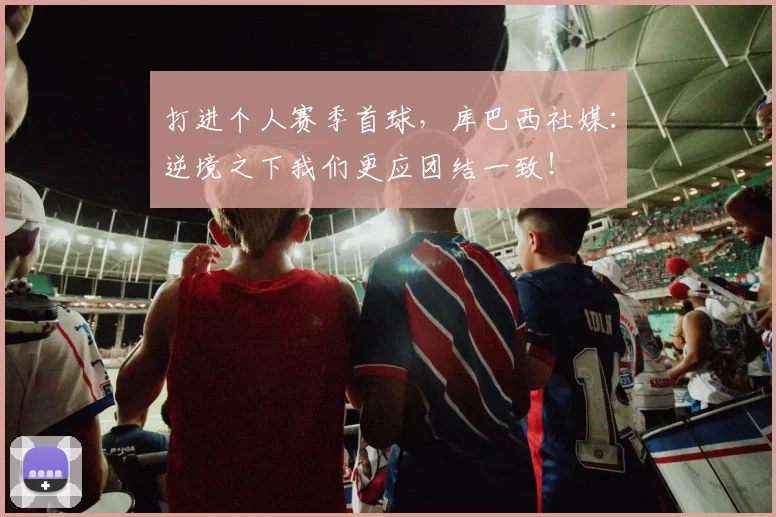 打进个人赛季首球,库巴西社媒:逆境之下我们更应团结一致!