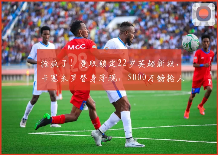 抢疯了！曼联锁定22岁英超新核，卡塞米罗替身浮现，5000万镑抢人战打响_中场_斯科特_阿森纳