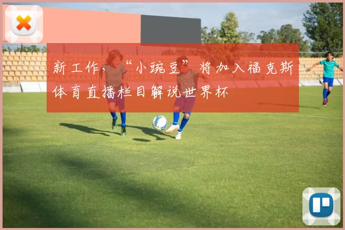 新工作，“小豌豆”将加入福克斯体育直播栏目解说世界杯