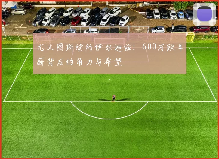 尤文图斯续约伊尔迪兹：600万欧年薪背后的角力与希望
