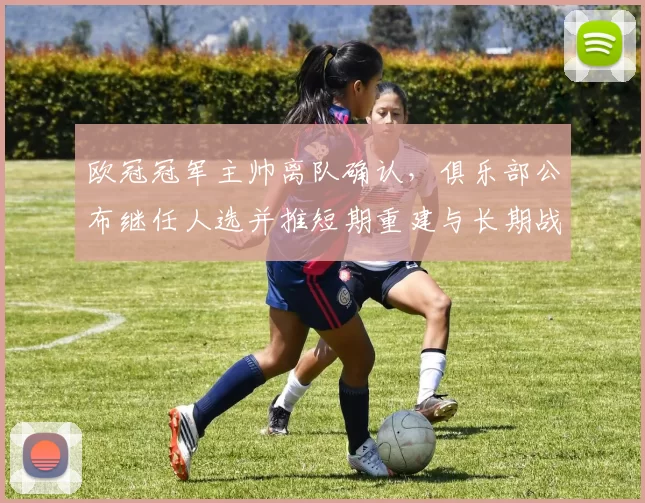 欧冠冠军主帅离队确认，俱乐部公布继任人选并推短期重建与长期战略