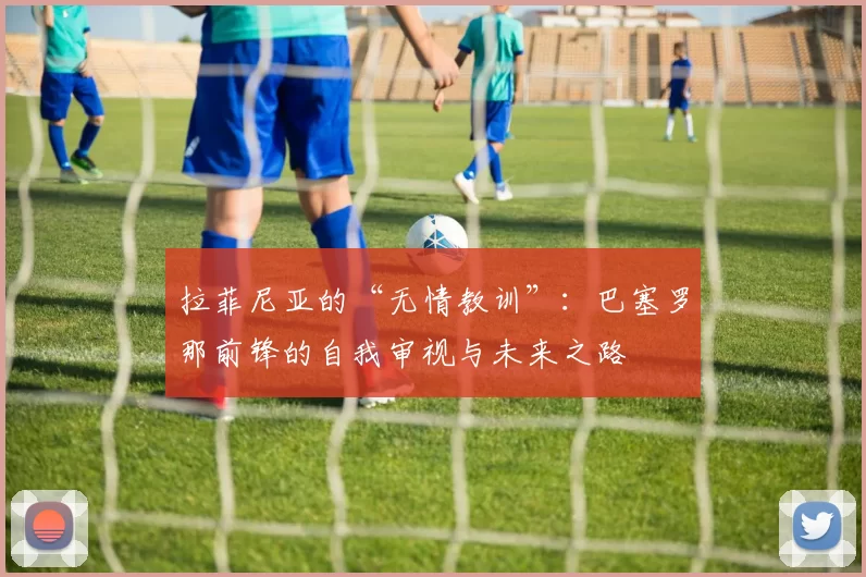 拉菲尼亚的“无情教训”：巴塞罗那前锋的自我审视与未来之路