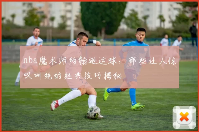 nba魔术师约翰逊运球，那些让人惊叹叫绝的经典技巧揭秘