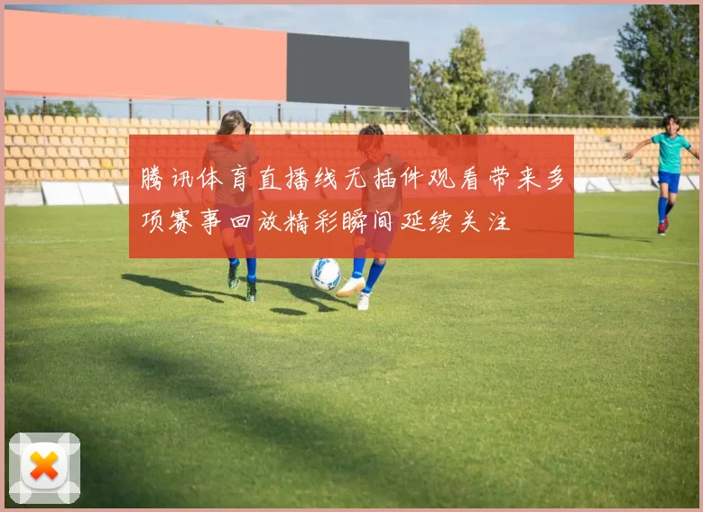 腾讯体育直播线无插件观看带来多项赛事回放精彩瞬间延续关注