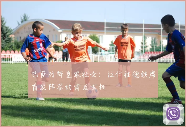 巴萨对阵皇家社会:拉什福德缺席首发阵容的背后玄机