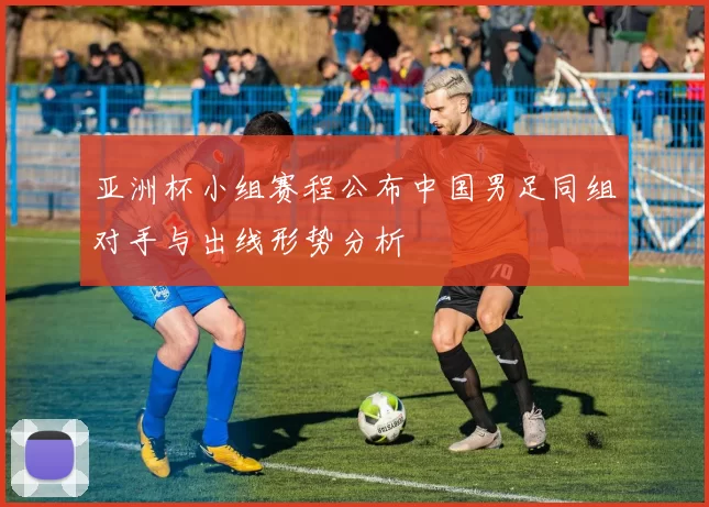 亚洲杯小组赛程公布中国男足同组对手与出线形势分析