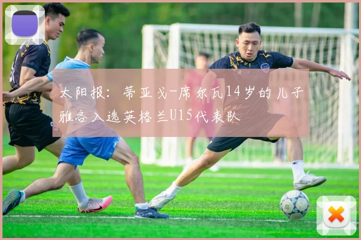 太阳报：蒂亚戈-席尔瓦14岁的儿子雅各入选英格兰U15代表队