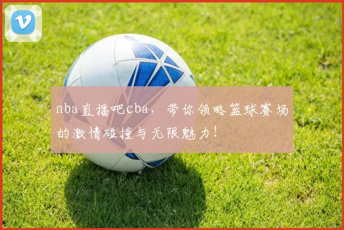 nba直播吧cba,带你领略篮球赛场的激情碰撞与无限魅力!