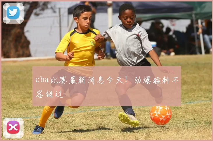 cba比赛最新消息今天！劲爆猛料不容错过
