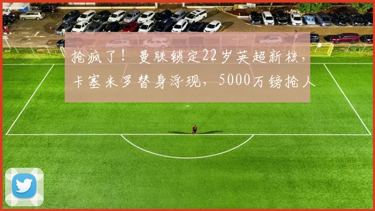 抢疯了！曼联锁定22岁英超新核，卡塞米罗替身浮现，5000万镑抢人战打响_中场_斯科特_阿森纳