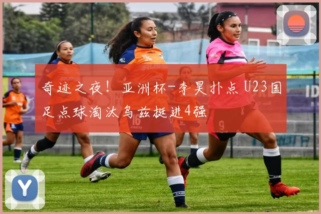 奇迹之夜！亚洲杯-李昊扑点 U23国足点球淘汰乌兹挺进4强