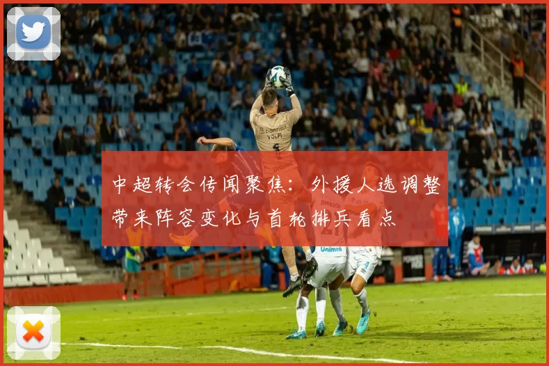 中超转会传闻聚焦：外援人选调整带来阵容变化与首轮排兵看点