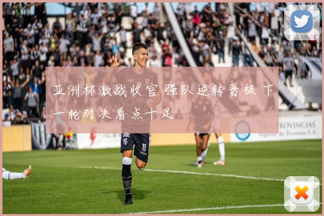 亚洲杯激战收官 强队逆转晋级 下一轮对决看点十足