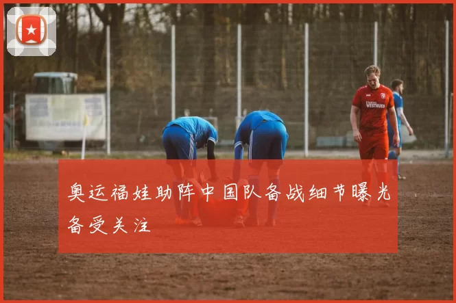 奥运福娃助阵中国队备战细节曝光备受关注