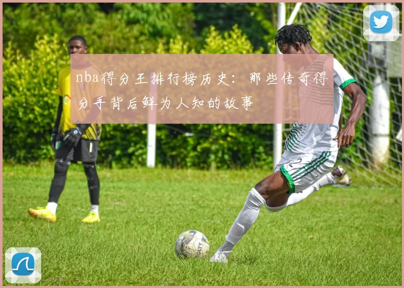 nba得分王排行榜历史：那些传奇得分手背后鲜为人知的故事