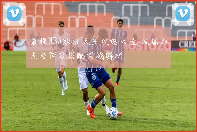 最强NBA欧洲天王攻略大全 技能加点与阵容搭配实战解析