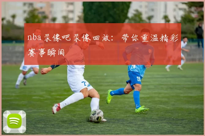 nba录像吧录像回放:带你重温精彩赛事瞬间
