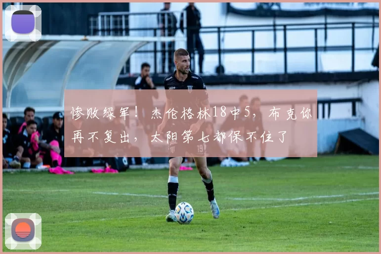 惨败绿军！杰伦格林18中5，布克你再不复出，太阳第七都保不住了