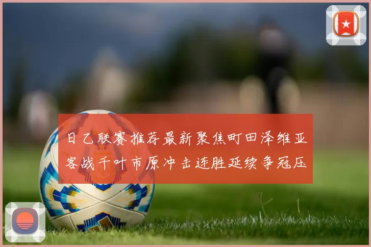 日乙联赛推荐最新聚焦町田泽维亚客战千叶市原冲击连胜延续争冠压力