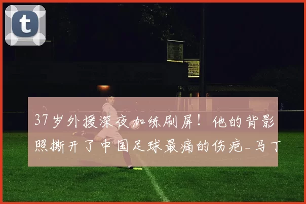 37岁外援深夜加练刷屏！他的背影照撕开了中国足球最痛的伤疤_马丁斯_职业_球员