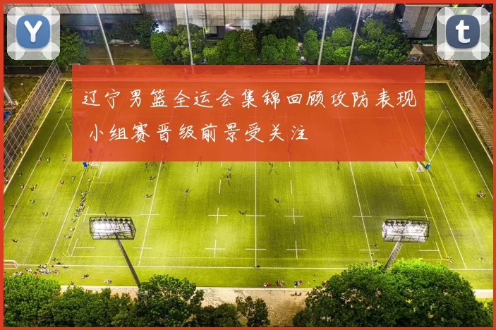 辽宁男篮全运会集锦回顾攻防表现 小组赛晋级前景受关注