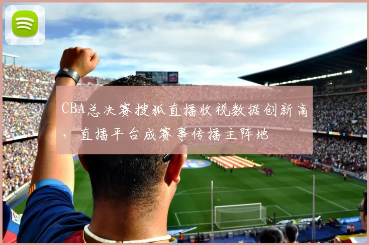 CBA总决赛搜狐直播收视数据创新高，直播平台成赛事传播主阵地