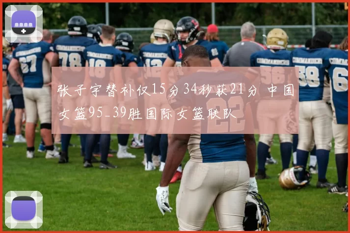 张子宇替补仅15分34秒获21分 中国女篮95_39胜国际女篮联队