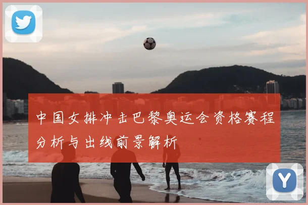 中国女排冲击巴黎奥运会资格赛程分析与出线前景解析
