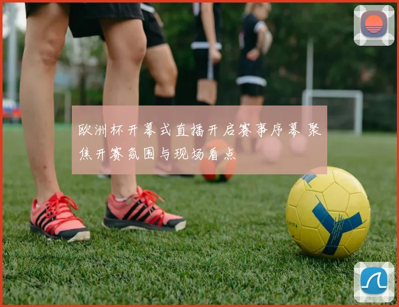 欧洲杯开幕式直播开启赛事序幕 聚焦开赛氛围与现场看点