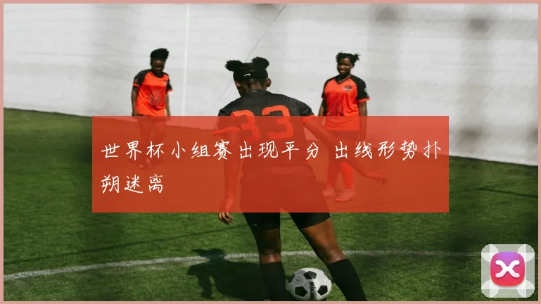 世界杯小组赛出现平分 出线形势扑朔迷离